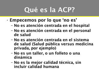 Qué es la ACP?
• Empecemos por lo que ‘no es’
  – No es atención centrada en el hospital
  – No es atención centrada en el personal
    de salud
  – No es atención centrada en el sistema
    de salud (Salud pública versus medicina
    privada, por ejemplo)
  – No es un taller, o un folleto o una
    dinámica
  – No es la mejor calidad técnica, sin
    incluir calidad humana
 