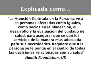 Explicada como…
“La Atención Centrada en la Persona, ve a
    las personas afectadas como iguales,
       como socios en la planeación, el
  desarrollo y la evaluación del cuidado de
     salud, para asegurar que se dan los
    servicios de la manera mas adecuada
  para sus necesidades. Requiere que a la
 persona se le ponga en el centro de todas
 las decisiones relacionadas con su salud”
           Health Foundation, UK
 