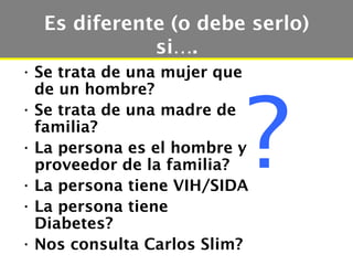 Es diferente (o debe serlo)
             si….
• Se trata de una mujer que




                          ?
  de un hombre?
• Se trata de una madre de
  familia?
• La persona es el hombre y
  proveedor de la familia?
• La persona tiene VIH/SIDA
• La persona tiene
  Diabetes?
• Nos consulta Carlos Slim?
 