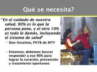 Qué se necesita?
“En el cuidado de nuestra
  salud, 90% es lo que la
  persona pone, y el otro 10%
  es todo lo demás, incluyendo
  el sistema de salud”
  – Don Anselmo, PATB de MTY

  – Entonces, debemos buscar
    responder a ese 90% para
    lograr la curación, prevención
    y tratamiento oportunos
 