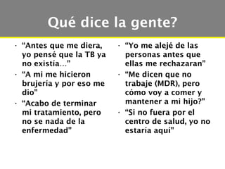 Qué dice la gente?
• “Antes que me diera,    • “Yo me alejé de las
  yo pensé que la TB ya     personas antes que
  no existía…”              ellas me rechazaran”
• “A mi me hicieron       • “Me dicen que no
  brujería y por eso me     trabaje (MDR), pero
  dio”                      cómo voy a comer y
• “Acabo de terminar        mantener a mi hijo?”
  mi tratamiento, pero    • “Si no fuera por el
  no se nada de la          centro de salud, yo no
  enfermedad”               estaría aquí”
 