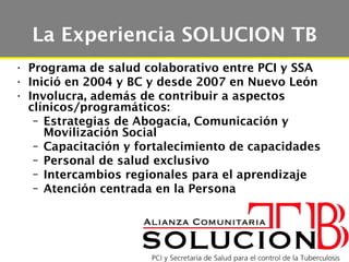 La Experiencia SOLUCION TB
• Programa de salud colaborativo entre PCI y SSA
• Inició en 2004 y BC y desde 2007 en Nuevo León
• Involucra, además de contribuir a aspectos
  clínicos/programáticos:
   – Estrategias de Abogacía, Comunicación y
     Movilización Social
   – Capacitación y fortalecimiento de capacidades
   – Personal de salud exclusivo
   – Intercambios regionales para el aprendizaje
   – Atención centrada en la Persona
 