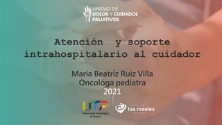 Atención y soporte
intrahospitalario al cuidador
Maria Beatriz Ruiz Villa
Oncológa pedíatra
2021
 