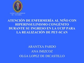 CLINICA UNIVERSIDAD
   DE NAVARRA



ATENCIÓN DE ENFERMERÍA AL NIÑO CON
    HIPERINSULINISMO CONGÉNITO
 DURANTE SU INGRESO EN LA UCIP PARA
    LA REALIZACIÓN DE PET-SCAN



                ARANTXA PARDO
                  ANA IMIZCOZ
            OLGA LOPEZ DE DICASTILLO
 
