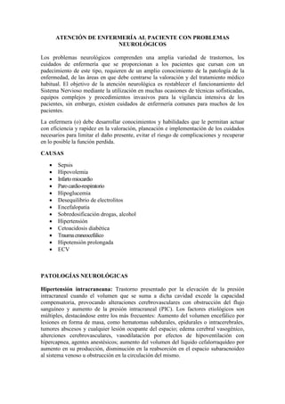 ATENCIÓN DE ENFERMERÍA AL PACIENTE CON PROBLEMAS
NEUROLÓGICOS
Los problemas neurológicos comprenden una amplia variedad de trastornos, los
cuidados de enfermería que se proporcionan a los pacientes que cursan con un
padecimiento de este tipo, requieren de un amplio conocimiento de la patología de la
enfermedad, de las áreas en que debe centrarse la valoración y del tratamiento médico
habitual. El objetivo de la atención neurológica es restablecer el funcionamiento del
Sistema Nervioso mediante la utilización en muchas ocasiones de técnicas sofisticadas,
equipos complejos y procedimientos invasivos para la vigilancia intensiva de los
pacientes, sin embargo, existen cuidados de enfermería comunes para muchos de los
pacientes.
La enfermera (o) debe desarrollar conocimientos y habilidades que le permitan actuar
con eficiencia y rapidez en la valoración, planeación e implementación de los cuidados
necesarios para limitar el daño presente, evitar el riesgo de complicaciones y recuperar
en lo posible la función perdida.
CAUSAS
 Sepsis
 Hipovolemia
 Infartomiocardio
 Parocardio-respiratorio
 Hipoglucemia
 Desequilibrio de electrolitos
 Encefalopatía
 Sobredosificación drogas, alcohol
 Hipertensión
 Cetoacidosis diabética
 Traumacraneocefálico
 Hipotensión prolongada
 ECV
PATOLOGÍAS NEUROLÓGICAS
Hipertensión intracraneana: Trastorno presentado por la elevación de la presión
intracraneal cuando el volumen que se suma a dicha cavidad excede la capacidad
compensatoria, provocando alteraciones cerebrovasculares con obstrucción del flujo
sanguíneo y aumento de la presión intracraneal (PIC). Los factores etiológicos son
múltiples, destacándose entre los más frecuentes: Aumento del volumen encefálico por
lesiones en forma de masa, como hematomas subdurales, epidurales o intracerebrales,
tumores abscesos y cualquier lesión ocupante del espacio; edema cerebral vasogénico,
alterciones cerebrovasculares, vasodilatación por efectos de hipoventilación con
hipercapnea, agentes anestésicos; aumento del volumen del líquido cefalorraquídeo por
aumento en su producción, disminución en la reabsorción en el espacio subaracnoideo
al sistema venoso u obstrucción en la circulación del mismo.
 