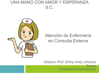 Atención de Enfermería
en Consulta Externa
Elaboró: Prof. Ehimy Arely Jimenez
Toledo
UNA MANO CON AMOR Y ESPERANZA
S.C.
Enfermería Propedéutica
 