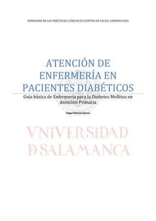 SEMINARIO DE LAS PRÁCTICAS CLÍNICAS III (CENTRO DE SALUD: GARRIDO SUR)
ATENCIÓN DE
ENFERMERÍA EN
PACIENTES DIABÉTICOS
Guía básica de Enfermería para la Diabetes Mellitus en
Atención Primaria
Vega Patricio García
 