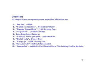 Créditos:
Las imágenes que se reproducen son propiedad intelectual de:

 1.- “Ben Hur” .- MGM.
 1.-             .-
 2.- “El último emperador”.- Columbia Pictures.
 2.-             emperador”.-
 3.- “Eduardo Manostijeras”.- 20th Century Fox.
 3.-            Manostijeras”.-
 4.- “Desperado”.- Columbia TriStar.
 4.- “Desperado”.-
 5.- PriceWaterHouseCoopers.
 5.-
 7.- “El bueno, el feo y el malo”.- United Artists.
 7.-                        malo”.-
 8.- “My fair lady”.- Warner Bros.
 8.-           lady”.-
 9.- “El rey y yo”.- 20th Century Fox.
 9.-           yo”.
10.-
10.- “Jurassic Park”.- Amblin Entertainment.
                Park”.-
11.- “Terminator”.-
11.- “Terminator”.- Hemdale Film-Cinema84-Euro Film Funding-Pacific Western.
                              Film-Cinema84-        Funding-




                                                                         12
 
