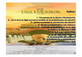 Índice:

                                1.- Percepción de la Queja o Reclamación
                                1.-
2.- ¿Es el nivel de QyR una buena medida de la insatisfacción del cliente?
2.-
                          3.- ¿Cómo maximizar la satisfacción del cliente?
                          3.-
                                 4.- Quejas y reclamaciones más comunes
                                 4.-
                                 5.- Problemas en la resolución de las QyR
                                 5.-
                                             6.- Política de Atención a QyR
                                             6.-
                                               7.- La QyR como oportunidad
                                               7.-
                                                   8.- La QyR como conflicto
                                                   8.-
                                             9.- La percepción del conflicto
                                             9.-
                                       10.-
                                       10.- Enfrentamiento y confrontación
                                            11.-
                                            11.- Guía para responder a QyR



                                                                       2
 