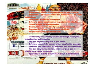 Culpemos al cliente de los motivos por los que se queja.
                                                          queja.
        Expresemos opiniones sobre las actuaciones de otros
     compañeros.
     compañeros.
        Inculpemos a nadie de la empresa.
                                 empresa.
NO      Debemos quitar importancia a la posición del cliente.
        Demos imagen de incompetentes.
                          incompetentes.
                                                       cliente.

        Manifestemos incomodidad por la queja formulada.
                                                 formulada.
        Tratemos de “vencer” verbalmente al cliente.
                                              cliente.
        Respondamos con agresividad o ira.
                                        ira.

          Demos tiempo al cliente para que disminuya su disgusto
     escuchándole activamente.
          Hay que dejar que exprese lo que desea.
          Debemos transmitirle comprensión, aceptación y apoyo.
SI        Tenemos que comunicar las acciones que serán tomadas.
          Hay que adoptar las medidas oportunas para que el
     cliente no se sienta incómodo.
          Ayudemos al cliente a expresar su queja o reclamación.

                                                                   9
 