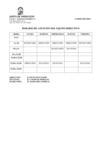 JUNTA DE ANDALUCIA
C.E.I.P. “ ALFONSO CHURRUCA “                                        CURSO 2012/2013
Ctra. Palma del Río, km 2,
Telf. 957-734943 Fax: 957-734942


                  HORARIO DE ATENCIÓN DEL EQUIPO DIRECTIVO

     HORA                LUNES       MARTES      MIÉRCOLES     JUEVES      VIERNES
       8a9

      9 a 10         SECRETARÍA     DIRECCIÓN    DIRECCIÓN    DIRECCIÓN   SECRETARÍA

     10 a 11                                     SECRETARÍA   JEFATURA

   11 a 11,30
  11,30 a 12,30

 12,30 a 13,30        DIRECCIÓN     JEFATURA     JEFATURA                 JEFATURA

 13,30 a 14,30



DIRECCION:                D. FRANCISCO MARÍN
JEFATURA:                 D. J. MARCOS MORALES
SECRETARÍA:               Dª. MARGARITA DOBLAS
 