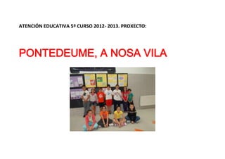 ATENCIÓN EDUCATIVA 5º CURSO 2012- 2013. PROXECTO:
PONTEDEUME, A NOSA VILA
 