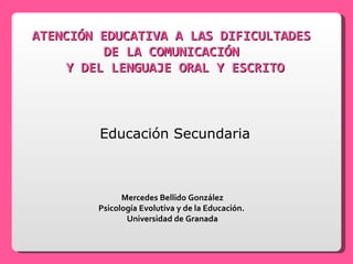 ATENCIÓN EDUCATIVA A LAS DIFICULTADES  DE LA COMUNICACIÓN  Y DEL LENGUAJE ORAL Y ESCRITO Educación Secundaria Mercedes Bellido González Psicología Evolutiva y de la Educación.  Universidad de Granada 