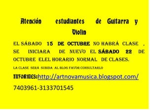 Atención     estudiantes    de  Guitarra  y  Violin<br /> El sábado   15   de  octubre  no habrá  clase   , se    iniciara    de  nuevo  el sábado   22   de  octubre  el el horario  normal   de clases.<br />La clase  será  subida  al blog favor consultarlo <br />INFORMES: http://artnovamusica.blogspot.com/<br />7403961-3133701545<br />