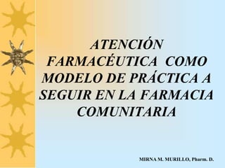 ATENCIÓN
FARMACÉUTICA COMO
MODELO DE PRÁCTICA A
SEGUIR EN LA FARMACIA
COMUNITARIA
MIRNA M. MURILLO, Pharm. D.
 
