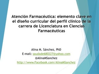 Atención Farmacéutica: elemento clave en
el diseño curricular del perfil clínico de la
carrera de Licenciatura en Ciencias
Farmacéuticas
Alina M. Sánchez, PhD
E-mail: saudade680227@yahoo.com
@AlinaMSanchez
http://www.Facebook.com/AlinaMSanchez
 