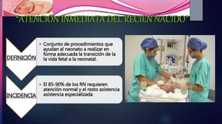 DEFINICIÓN
• Conjunto de procedimientos que
ayudan al neonato a realizar en
forma adecuada la transición de la
la vida fetal a la neonatal.
INCIDENCIA
• El 85-90% de los RN requieren
atención normal y el resto asistencia
asistencia especializada
 