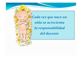 Cada vez que nace un
 niño se acrecienta
 la responsabilidad
    del docente
 
