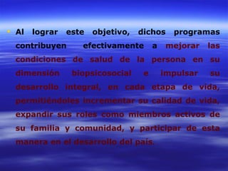  Al   lograr   este   objetivo,   dichos     programas
  contribuyen      efectivamente        a    mejorar   las
  condiciones de salud de la persona en su
  dimensión      biopsicosocial     e       impulsar   su
  desarrollo integral, en cada etapa de vida,
  permitiéndoles incrementar su calidad de vida,
  expandir sus roles como miembros activos de
  su familia y comunidad, y participar de esta
  manera en el desarrollo del país.
 