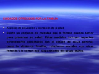 CUIDADOS OFRECIDOS POR LA FAMILIA


   Acciones de prevención y promoción de la salud

   Existe un conjunto de medidas que la familia pueden tomar
    para preservar su salud. Estas medidas incluyen aspectos
    directamente conectados con el estado de salud general,
    como la dinámica familiar, relaciones sociales con otras
    familias y la comunidad. Dependiendo del grupo etáreo.
 