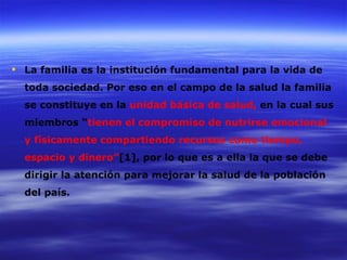  La familia es la institución fundamental para la vida de
  toda sociedad. Por eso en el campo de la salud la familia
  se constituye en la unidad básica de salud, en la cual sus
  miembros “tienen el compromiso de nutrirse emocional
  y físicamente compartiendo recursos como tiempo,
  espacio y dinero”[1], por lo que es a ella la que se debe
  dirigir la atención para mejorar la salud de la población
  del país.
 