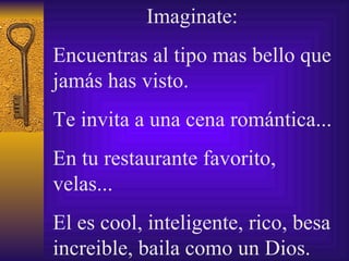 Imaginate:  E ncuentras  al tipo mas bello que jamás has visto.  Te invita a una cena  romántica ...  En tu restaurante favorito, velas...  El es cool, inteligente, rico, besa  increible , baila como un   Dios. 