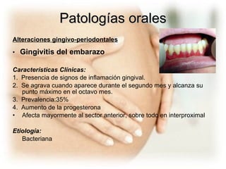 Patologías orales Alteraciones gingivo-periodontales •    Gingivitis del embarazo Características Clínicas:  1.  Presencia de signos de inflamación gingival. 2.  Se agrava cuando aparece durante el segundo mes y alcanza su punto máximo en el octavo mes. 3.  Prevalencia:35% 4.  Aumento de la progesterona Afecta mayormente al sector anterior, sobre todo en interproximal  Etiología: Bacteriana 