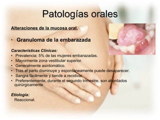 Patologías orales Alteraciones de la mucosa oral. Granuloma de la embarazada Características Clínicas: Prevalencia: 5% de las mujeres embarazadas. Mayormente zona vestibular superior. Generalmente asintomático. T ras el parto disminuye y espontáneamente puede desaparecer. Sangra fácilmente y tiende a recidivar. Preferentemente, durante el segundo trimestre, son abordados  quirúrgicamente  Etiología: Reaccional. 
