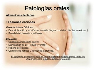 Patologías orales Alteraciones dentarias . Lesiones cariosas Características Clínicas: Descalcificación y erosión del esmalte (lingual o palatino dientes anteriores ) Sensibilidad dentaria a estímulo. Etiología: Cambios composición salival Disminución de pH (reflujo y vómito) Higiene defectuosa Cambios de hábitos y frecuencia dietéticos. El calcio de los dientes está en forma cristalina estable, por lo tanto, no disponible para las necesidades maternas .   