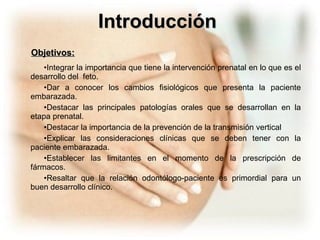 Objetivos: Integrar la importancia que tiene la intervención prenatal en lo que es el desarrollo del  feto. Dar a conocer los cambios fisiológicos que presenta la paciente embarazada. Destacar las principales patologías orales que se desarrollan en la etapa prenatal. Destacar la importancia de la prevención de la transmisión vertical Explicar las consideraciones clínicas que se deben tener con la paciente embarazada. Establecer las limitantes en el momento de la prescripción de fármacos. Resaltar que la relación odontólogo-paciente es primordial para un buen desarrollo clínico. Introducción 