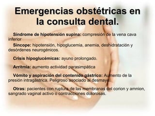 Emergencias obstétricas en la consulta dental. Síndrome de hipotensión supina:  compresión de la vena cava inferior Síncope:  hipotensión, hipoglucemia, anemia, deshidratación y desórdenes neurogénicos. Crisis hipoglucémicas:  ayuno prolongado. Arritmia:  aumento actividad parasimpática Vómito y aspiración del contenido gástrico:  Aumento de la presión intragástrica. Peligroso asociado al desmayo. Otras:  pacientes con ruptura de las membranas del corion y amnion, sangrado vaginal activo o contracciones dolorosas. 