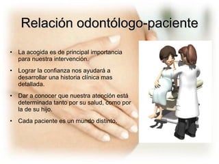Relación odontólogo-paciente La acogida es de principal importancia para nuestra intervención. Lograr la confianza nos ayudará a desarrollar una historia clínica mas detallada. Dar a conocer que nuestra atención está determinada tanto por su salud, como por la de su hijo. Cada paciente es un mundo distinto. 