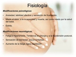 Modificaciones psicológicas Ansiedad, labilidad afectiva y sensación de frustración.  Miedo al dolor, a la incapacidad y muerte, así como miedo por la salud del bebé.  Estrés.  Modificaciones neurológicas.   Fatiga e hiperemesis. Tendencia al síncope y a la hipotensión postural. Sensación de bienestar, pocos síntomas.  Aumento de la fatiga, ligera depresión.  Fisiología 