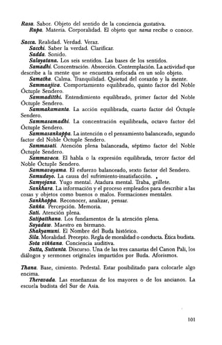 Rasa. Sabor. Objeto del sentido de la conciencia gustativa.
Rupa. Materia. Corporalidad. El objeto que nama recibe 0 conoce.
Sacca. Realidad. Verdad. Veraz.
Sacehi. Saber la verdad. Clarificar.
Sadda. Sonido.
Salayatana. Los seis sentidos. Las bases de los sentidos.
Samadhi. Concentraci6n. Absorci6n. Contemplaci6n. La actividad que
describe a la mente que se encuentra enfocada en un solo objeto.
Samatha. Calma. Tranquilidad. Quietud del coraz6n y la mente.
_ Sammaajiva. Comportamiento equilibrado, quinto factor del Noble
Octuple Sendero.
_ Sammaditthi. Entendimiento equilibrado, primer factor del Noble
Octuple Sendero.
Sammakamanta. La acci6n equilibrada, cuarto factor del Octuple
Sendero.
Sammasamadhi. La concentraci6n equilibrada, octavo factor del
Octuple Sendero.
Sammasankappa. La intenci6n a el pensamiento balanceado, segundo
factor del Noble Octuple Sendero.
_ Sammasati. Atenci6n plena balanceada, septimo factor del Noble
Octuple Sendero.
Sammavaca. EI habla 0 la· expresi6n equilibrada, tercer factor del
Noble Octuple Sendero.
Sammavayama. El esfuerzo balanceado, sexto factor del Sendero.
Samudayo. La causa del sufrimiento-insatisfacci6n. •
Samyojana. Yugo mental. Atadura mental. Traba,grillete.
Sankhara. La informacion y el proceso empleados para describir a las
cosas y objetos como buenos 0 malos. Formaciones mentales.
Sankhappa. Reconocer, analizar, pensar.
Sanna. Percepci6n. Memoria.
Sati. Atenci6n plena.
Satipatthana. Los fundamentos de la atenci6n plena.
Sayadaw. Maestro en birmano.
Shakyamuni. El Nombre del Euda hist6rico. _
Sila. Moralidad. Precepto. RegIa de moralidad 0 conducta. Etica budista.
Sota viiiiiana. Conciencia auditiva.
Sutta, Suttanta. Discurso. Una de las tres canastas del Canon Pali, los
diaIogos y sermones originales impartidos por Euda. Morismos.
Thana. Base, cimiento. Pedestal. Estar posibilitado para colocarle algo
encima.
Theravada. Las ensefianzas de los mayores 0 de los ancianos. La
escuela budista del Sur de Asia.
101
 