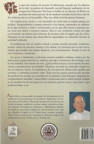 e aqui una manera de encarar el sufrimiento causado por los dilemas
de la vida: la practica de desarrollo mental llamada meditacion de in-
trospeccion (Vipassana). Sus bases se hallan en un discurso de Buda; esa
proclama de emancipacion de las ataduras mentales hecha hace mas de
dos milenios aun no se ha perdido. Hay una salida al predicamento humano.
Un enigma muy cercano y casi inevitable de confrontar es nuestra propia na-
turaleza. Acostumbrados a prestar atencion a los demas, interesados en explicar-
les 10 que es bueno 0 malo e involucrados con 10 que ellos hacen 0 piensan, po-
cas veces nos vemos a nosotros mismos. Esta es una invitacion a hacer un viaje
por la mente, un camino para eliminar de nuestras vidas el engafio que las cubre.
Vipassana es una tecnica que desarrolla las capacidades no cultivadas durante la
actividad ordinaria.
La meditacion trae un cambio radical a nuestro mundo personal, transforma
nuestra vision de nosotros mismos y los demas. La introspeccion es una herra-
mienta que revelara una mente despierta, sin contaminacion. Ensei)a el arte de
vivir momenta a momento.
Los goces y desalientos conforman nuestra realidad cotidiana, atados por las
emociones y apegos neuroticos, sabemos que algo no funciona. Sin embargo, exis-
te otra realidad, otra manera de vivir. zQue podemos hacer con la marana de emo-
ciones y pensamientos acumulados? Vipassana usa todo el contenido mental co-
mo un precioso tesoro. La meditacion de introspeccion diluye todo aquello que
oscurece y contamina nuestras vidas. Toda persona puede practicar este proceso
de purificacion mental, que restablecera el verdadero calor humano, despejara los
contaminantes mentales y desarrollara condiciones para la salud mental comple-
tao La meditacion de introspeccion nos muestra quienes somos, que somos y que
podemos llegar a ser.
A chan Sobin es responsable de ensenar los fundamentos de la
meditaci6n de introspecci6n en Occidente. Entrenado a la ma-
nera clasica del budismo Theravada, permanecio tres decadas en
la vida monastica, estableci6 el primer templo tailandes en Ame-
rica. Maestro de meditaci6n Vipassana y Abhidhamma (doctri-
na analinica y psicologia budista) por mas de treinta anos, mas
quo: difundir el regalo de la Verdad para consumo popular,
!dWll Sobim se esfuerza por mantener la intenci6n original del
"111 rl'namknto como medio para la iluminaci6n..
 