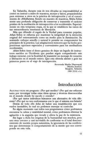 En Tailandia, durante mas de tres decadas su responsabilidad se
centro en instruir a miles de maestros, monjes y laicos, preparandolos
para entrenar a otros en la practica de introspeccion y en el conoci-
miento de Abhidhamma. Siendo un maestro de maestros, Maha Sobin
siente una profunda obligacion de conservar y transmitir el caracter
pristino de la meditacion de introspeccion a los occidentales. Especial-
mente en esta temprana etapa, en la que se establecen las ralces de
tan extraordinaria enseiianza de liberacion.
Mas que difundir el regalo de la Verdad para consumo popular,
Achan Sobin se esfuerza por mantener la integridad de la intencion
original del entrenamiento como un medio para la iluminacion. Su
sostenido enfoque sencillo y natural Ie permite no comprometer los
principios de la practica. Las adaptaciones menores que ha hecho pro-
porcionan opciones especiales y convenientes para los meditadores
occidentales.
Ackan Sobin tiene el deseo genuino de dejar un legado de instruc-
tores nacidos en Occidente que puedan seguir compartiendo este
trabajo esencial, con la finalidad de transmitir un mensaje de curacion
y liberacion en el mundo entero. Que esta ofrenda aliente y guie tus
primeros pasos en el viaje de introspeccion.
Reverenda Martha Dharmapali
(Martha Sentnor)
Bangkok, Tailandia
1989 (2532 e.b.)
Introducci6n
ALGUNAS VECES ME pregunto: lPor que medito? lPor que me esfuerzo
tanto por investigar todas estas ideas ajenas y tecnicas desconocidas
en el mundo donde he nacido y crecido?
lPor que tantos individuos buscamos una alternativa de vida dife-
rente? lPor que no nos conformamos con 10 que el sistema nos brinda?
Detras de todo ella debe de haber una insatisfaccion que nos
vuelve inestables, la cual no podemos manejar ni controlar.
En alglin momenta casi todos nos preguntamos como podriamos
encontrar la calma y estabilidad mental, como podriamos eliminar la
agitacion 0 la angustia que invade y altera la paz de la existencia.
Sin lugar a duda los enigmas de la humanidad son muchos, pero
uno muy cercano y casi inevitable de confrontar es el total descono-
cimiento de nuestra propia naturaleza, la ignorancia de las condicio-
nes que determinan el comportamiento de la mente que nos corres-
ponde en esta vida.
13
 