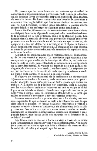 Tal parece que los seres humanos no tenemos oportunidad de
conocernos a nosotros mismos, porque a menudo nos ciega la tenden-
cia de dejarnos llevar por nuestros impulsos, puntos de vista, manera
de actuar 0 de ser. De forma automatica nos domina la costumbre y
es comlin tener alglin habito que buscamos eliminar, sus consecuen-
cias no nos benefician, resultan poco saludables y causan mucha
incomodidad, y sin embargo no sabemos c6mo erradicarlo.
La meditaci6n .Vipassana descrita en este texto es un entrenamiento
mental para desarrollar algunas de las capacidades no cultivadas duran-
te la actividad de la vida ordinaria, como es la atenci6n plena. Esta
funci6n tiene la tarea de observar uno por uno los objetos que se van
presentando en la conciencia en el instante en que aparecen, sin
apegarse a ellos, sin detenerse a investigar si el objeto es bueno 0
malo, simplemente tocarlo y dejarlo ir. La obligaci6n del que observa
es tratar de permancer enmedio, entre la atracci6n y la repulsi6n hacia
cada uno de ellos.
A muchos nos inquieta saber quien realmente tiene el conocimien-
to de 10 que enseiia y explica. La enseiianza aquf expuesta debe
comprenderse por medio de la investigaci6n directa, no basta con
haberla oido 0 lefdo. Para entenderla es necesario ir a comprobarla
en la actividad mental. Su validez no depende de si nos gusta 0 nos
disgusta, de si estamos de acuerdo 0 en desacuerdo. La respuesta tie-
ne que encontrarse en la mente de cada quien y aprobarse cuando
no quede duda alguna en relaci6n a la experiencia.
El objetivo del entrenamiento de la meditaci6n de introspecci6n
Vipassana es entender a la mente, verla en el momenta que opera 0
recibe al objeto. La atenci6n plena es el factor mental que realiza ese
trabajo. A la mente no la podemos ver, entender, tocar ni alcanzar
con las capacidades ordinarias, observar en que se ocupa es diffcil
lograrlo sin haberla cultivado. Cuando se comprende que no es po-
sible verla a simple vista, la estudiamos atendiendo a la tarea que
realiza momento a momenta y eso nos permite conocerla.
Estamos acostumbrados a prestar atenci6n a los demas; nos inte-
resa explicarles 10 que es bueno 0 malo e involucrarnos con 10 que
ellos hacen 0 piensan, en pocas ocasiones recurrimos a vernos a
nosotros mismos, a intentar conocernos en el momento de la acci6n
y reacci6n. Solemos creer que nos conocemos, cuando en verdad
linicamente 10 pensamos 0 imaginamos, vivimos en el pasado 0 en el
posible futuro, muy pocas veces nos miramos en el presente de la
actividad mental.
Este libro es una invitaci6n a hacer un viaje a traves de la mente
para familiarizarnos con su actividad y sus contaminantes. Nos instru-
ye a construir un camino que nos lleve a eliminar de nuestras vidas
la ambici6n, el odio y el engano que las cubre.
14
Carola Andujo Rolon
Ciudad de Mexico, febrero de 2000
 