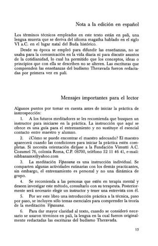 Nota a la edici6n en espanol
Los terminos tecnicos empleados en este texto estan en pali, una
lengua muerta que se deriva del idioma magatha hablado en el siglo
VI a.C. en el lugar natal del Buda hist6rico.
Desde su epoca se emple6 para difundir las ensefianzas, no se
usaba para la comunicaci6n en la vida diaria ni para discutir asuntos
de la cotidianidad, 10 cual ha permitido que los conceptos, ideas 0
principios que con ella se describen no se alteren. Las escrituras que
comprenden las ensefianzas del budismo Theravada fueron redacta-
das por primera vez en pali.
Mensajes importantes para el lector
Algunos puntos por tomar en cuenta antes de iniciar la practica de
instrospecci6n:
1. A los futuros meditadores se les recomienda que busquen un
instructor para iniciarse en la practica. La instrucci6n que aqui se
ofrece es una guia para el entrenamiento y no sustituye el esencial
contacto entre maestro y alumno.
2. lC6mo se puede encontrar el maestro adecuado? El maestro
aparecera cuando las condiciones para iniciar la practica esten com-
pletas. Si necesita orientaci6n dirijase a la Fundaci6n Vimutti AC.
Cozumel 76, colonia Roma, C.P. 06700, telefono 52 11 46 41, e-mail:
nibbanamx@yahoo.com
3. La meditaci6n Vipassana es una instrucci6n individual. Se
comparten algunas actividades rutinarias con los demas practicantes,
sin embargo, el entrenamiento es personal y no una dinamica de
grupo.
4. Se recomienda a las personas que esten en terapia mental y
deseen investigar este metodo, consultarlo con su terapeuta. Posterior-
mente sera necesario elegir un instructor y tener una entrevista con el.
5. Por ser este libro una introducci6n practica a la tecnica, paso
por paso, se incluyen s6lo temas esenciales para comprender la teoria
de la meditaci6n Vipassana.
6. Para dar mayor claridad al texto, cuando se consider6 nece-
sario se usaron terminos en pali, la lengua en la cual fueron original-
mente redactadas las escrituras del budismo Theravada.
15
 