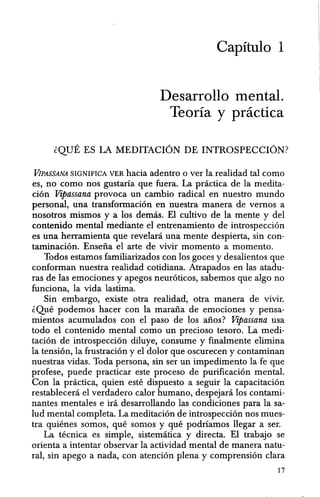 Capitulo 1
Desarrollo mental.
Teoria y practica
~QUE ES LA MEDITACION DE INTROSPECCION?
ViPASSANA SIGNIFICA VER hacia adentro 0 ver la realidad tal como
es, no como nos gustaria que fuera. La pnictica de la medita-
cion Vipassana provoca un cambio radical en nuestro mundo
personal, una transformacion en nuestra manera de vernos a
nosotros mismos y a los demas. El cultivo de la mente y del
contenido mental mediante el entrenamiento de introspeccion
es una herramienta que revelani una mente despierta, sin con-
taminacion. Ensena el arte de vivir momenta a momento.
Todos estamos familiarizados con los goces y desalientos que
conforman nuestra realidad cotidiana. Atrapados en las atadu-
ras de las emociones y apegos neuroticos, sabemos que algo no
funciona, la vida lastima.
Sin embargo, existe otra realidad, otra manera de vivir.
~Que podemos hacer con la marana de emociones y pensa-
mientos acumulados con el paso de los anos? Vipassana usa
todo el contenido mental como un precioso tesoro. La medi-
taci6n de introspeccion diluye, consume y finalmente elimina
la tension, la frustracion y el dolor que oscurecen y contaminan
nuestras vidas. Toda persona, sin ser un impedimento la fe que
profese, puede practicar este proceso de purificacion mental.
Con la practica, quien este dispuesto a seguir la capacitacion
restablecera el verdadero calor humano, despejara los contami-
nantes mentales e ira desarrollando las condiciones para la sa-
Iud mental completa. La meditacion de introspeccion nos mues-
tra quienes somos, que somos y que podriamos llegar a ser.
La tecnica es simple, sistematica y directa. El trabajo se
orienta a intentar observar la actividad mental de manera natu-
ral, sin apego a nada, con atencion plena y comprension clara
17
 