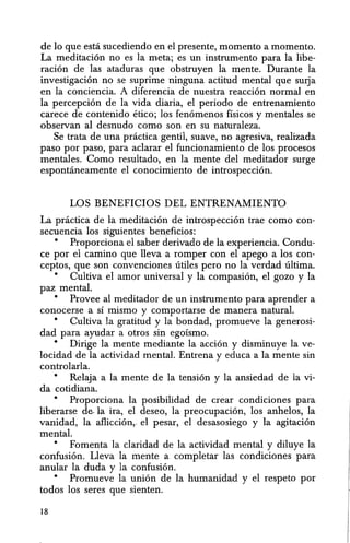 de 10 que esta sucediendo en el presente, momento a momento.
La meditacion no es la meta; es un instrumento para la libe-
racion de las ataduras que obstruyen la mente. Durante la
investigacion no se suprime ninguna actitud mental que sUlja
en la conciencia. A diferencia de nuestra reaccion normal en
la percepcion de la vida diaria, el periodo de entrenamiento
carece de contenido Hico; los fenomenos fisicos y mentales se
observan al desnudo como son en su naturaleza.
Se trata de una practica gentil, suave, no agresiva, realizada
paso por paso, para aclarar el funcionamiento de los procesos
mentales. Como resultado, en la mente del meditador surge
espontaneamente el conocimiento de introspeccion.
LOS BENEFICIOS DEL ENTRENAMIENTO
La practica de la meditacion de introspeccion trae como con-
secuencia los siguientes beneficios:
• Proporciona el saber derivado de la experiencia. Condu-
ce por el camino que lleva a romper con el apego a los con-
ceptos, que son convenciones titHes pero no la verdad ultima.
• Cultiva el amor universal y la compasion, el gozo y la
paz mental.
• Provee al meditador de un instrumento para aprender a
conocerse a SI mismo y comportarse de manera natural.
• Cultiva la gratitud y la bondad, promueve la generosi-
dad para ayudar a otros sin egolsmo.
• Dirige la mente mediante la accion y disminuye la ve-
locidad de la actividad mental. Entrena y educa a la mente sin
controlarla.
• Relaja a la mente de la tension y la ansiedad de la vi-
da cotidiana.
• Proporciona la posibilidad de crear condiciones para
liberarse de- la ira, e1 deseo, la preocupacion, los anhelos, 1a
vanidad, la afliccion, el pesar, el desasosiego y la agitacion
mental.
• Fomenta la claridad de la actividad mental y diluye la
confusion. Lleva la mente a comp1etar las condiciones para
anular la duda y la confusion.
• Promueve la union de la humanidad y el respeto por
todos los seres que sienten.
18
 
