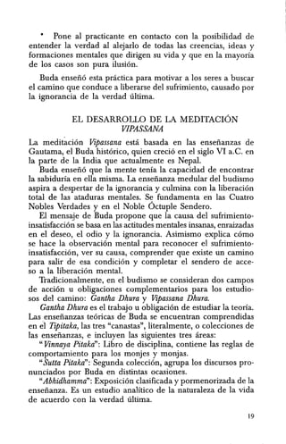 • Pone al practicante en contacto con la posibilidad de
entender Ia verdad al alejarlo de todas las creencias, ideas y
formaciones mentales que dirigen su vida y que en la mayoria
de los casos son pura ilusion.
Buda enseiio esta pnictica para motivar a los seres a buscar
el camino que conduce a liberarse del sufrimiento, causado por
Ia ignorancia de la verdad ultima.
EL DESARROLLO DE LA MEDITACION
VIPASSANA
La medit~cion Vipassana estci basada en las enseiianzas de
Gautama, el Buda historico, quien crecio en el siglo VI a.C. en
la parte de la India que actualmente es Nepal.
Buda enseii6 que la mente tenia la capacidad de encontrar
la sabiduria en ella misma. La enseiianza medular del budismo
aspira a despertar de la ignorancia y culmina con la liberacion
total de las ataduras mentales. Se fundamenta en las Cuatro
Nobles Verdades y en el Noble 6ctuple Sendero.
El mensaje de Buda propone que la causa del sufrimiento-
insatisfaccion se basa en las actitudes mentales insanas, enraizadas
en el deseo, el odio y la ignorancia. Asimismo explica como
se hace la observacion mental para reconocer el sufrimiento-
insatisfaccion, ver su causa, comprender que existe un camino
para salir de esa condicion y completar el sendero de acce-
so a Ia liberacion mental.
Tradicionalmente, en el budismo se consideran dos campos
de accion u obligaciones complementarios para los estudio-
sos del camino: Gantha Dhura y Vipassana Dhura.
Gantha Dhura es el trabajo u obligacion de estudiar la teoria.
Las enseiianzas teoricas de Buda se encuentran comprendidas
en el Tipitaka, las tres "canastas", literalmente, 0 colecciones de
las enseiianzas, e incluyen las siguientes tres areas:
"Vinnaya Pitaka": Libro de disciplina, contiene las reglas de
comportamiento para los monjes y monjas.
"Sutta Pitaka": Segunda coleccion, agrupa los discursos pro-
nunciados por Buda en distintas ocasiones.
"Abhidhamma": Exposicion clasificada y pormenorizada de Ia
enseiianza. Es un estudio analitico de la naturaleza de Ia vida
de acuerdo con Ia verdad ultima.
19
 