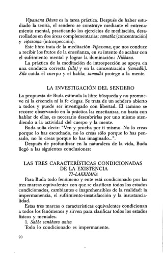Vipassana Dhura es la tarea pnictica. Despues de haber estu-
diado la teoria, el sendero se construye mediante el entrena-
miento mental, practicando los ejercicios de meditacion, desa-
rrollados en dos areas complementarias: samatha (concentracion)
y vipassana (introspeccion).
Este libro trata de la meditacion Vipassana, que nos conduce
a recibir los frutos de la ensenanza, en su intento de acahar con
el sufrimiento mental y lograr la iluminacion: Nibbana.
La pnictica de la meditacion de introspeccion se apoya en
una conducta correcta (sila) y en la concentracion (samadhi).
Sila cuida el cuerpo y el habla; samadhi protege a la mente.
LA INVESTIGACION DEL SENDERO
La propuesta de Buda estimula la libre busqueda y no promue-
ve ni la ereencia ni la fe ciegas. Se trata de un sendero ahierto
a todos y puede ser investigado con libertad. El camino se
recorre observando en la pnictica las ensenanzas, no basta con
hablar de ellas, es necesario descuhrirlas por uno mismo aten-
diendo a la actividad del cuerpo y la mente.
Buda solla decir: "Ven y prueba por ti mismo. No 10 creas
porque 10 has escuchado, no 10 creas solo porque 10 has pen-
sado, no 10 creas porque 10 has imaginado...".
Despues de profundizar en la naturaleza de la vida, Buda
llego a las siguientes conclusiones:
LAS TRES CARACTERISTICAS CONDICIONADAS
DE LA EXISTENCIA
TJ-LAKKHANA
Para Buda todo fenomeno y ente esta condicionado por las
tres marcas equivalentes con que se clasifican todos los estados
condicionados, cambiantes e inaprehensihles de la realidad: la
impermanencia, el sufrimiento-insatisfaccion y la insustancia-
lidad.
Estas tres marcas 0 caracteristicas equivalentes condicionan
a todos los fenomenos y sirven para clasificar todos los estados
fisicos y mentales.
1. Sabbe sankhara anica
Todo 10 condicionado es impermanente.
20
 