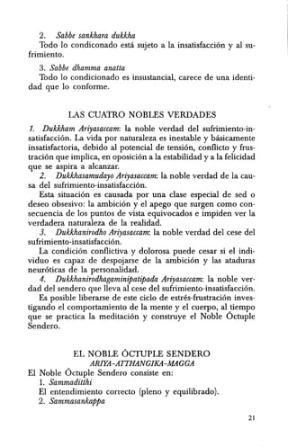 2. Sabbe sankhara dukkha
Todo 10 condiconado esta sujeto a la insatisfaccion y al su-
frimiento.
3. Sabbe dhamma anatta
Todo 10 condicionado es insustancial, carece de una identi-
dad que 10 conforrne.
LAS CUATRO NOBLES VERDADES
1. Dukkham Ariyasaccam: la noble verdad del sufrimiento-in-
satisfaccion. La vida por naturaleza es inestable y basicamente
insatisfactoria, debido al potencial de tension, conflicto y frus-
tracion que implica, en oposicion ala estabilidad y a la felicidad
que se aspira a alcanzar.
2. Dukkhasamudayo Ariyasaccam: la noble verdad de la cau-
sa del sufrimiento-insatisfaccion.
Esta situaci6n es causada por una clase especial de sed 0
deseo obsesivo: la ambicion y el apego que surgen como con-
secuencia de los puntos de vista equivocados e impiden ver la
verdadera naturaleza de la realidad.
3. Dukkhanirodho Ariyasaccam: la noble verdad del cese del
sufrimiento-insatisfaccion.
La condicion conflictiva y dolorosa puede cesar si el indi-
viduo es capaz de despojarse de la ambicion y las ataduras
neuroticas de la personalidad.
4. Dukkhanirodhagaminipatipada Ariyasaccam: la noble ver-
dad del sendero que lleva al cese del sufrimiento-insatisfaccion.
Es posible liberarse de este cicIo de estres-frustracion inves-
tigando el comportamiento de la mente y el cuerpo, al tiempo
que se practica la meditacion y construye el Noble 6ctuple
Sendero.
EL NOBLE OCTUPLE SENDERO
ARIYA-ATTHANGlKA-MAGGA
El Noble 6ctuple Sendero consiste en:
1. Sammaditthi
El entendimiento correcto (pleno y equilibrado).
2. Sammasankappa
21
 