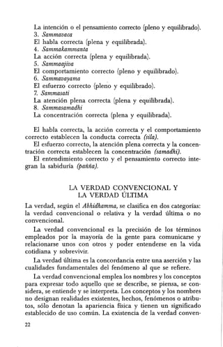 La intencion 0 el pensamiento correcto (pleno y equilibrado).
3. Sammavaca
El habla correcta (plena y equilibrada).
4. Sammakammanta
La accion correcta (plena y equilibrada).
5. Sammaajiva
EI comportamiento correcto (pleno y equilibrado).
6. Sammavayama
El esfuerzo correcto (pleno y equilibrado).
7. Sammasati
La atencion plena correcta (plena y equilibrada).
8. Sammasamadhi
La concentracion correcta (plena y equilibrada).
El habla correcta, la accion correcta y el comportamiento
correcto establecen la conducta correcta (sila).
El esfuerzo correcto, la atencion plena correcta y la concen-
tracion torrecta establecen la concentracion (samadhi).
El entendimiento correcto y el pensamiento correcto inte-
gran la sabiduria (panna).
LA VERDAD CONVENCIONAL Y
LA VERDAD ULTIMA
La verdad, seglin el Abhidhamma, se clasifica en dos categorias:
la verdad convencional 0 relativa y la verdad ultima 0 no
convencional.
La verdad convencional es la precision de los terminos
empleados por la mayoria de la gente para comunicarse y
relacionarse unos con otros y poder entenderse en la vida
cotidiana y sobrevivir.
La verdad ultima es la concordancia entre una asercion y las
cualidades fundamentales del fenomeno al que se refiere.
La verdad convencional emplea los nombres y los conceptos
para expresar todo aquello que se describe, se piensa, se con-
sidera, se entiende y se interpreta. Los conceptos y los nombres
no designan realidades existentes, hechos, fenomenos 0 atribu-
tos, solo denotan la apariencia fisica y tienen un significado
establecido de uso comun. La existencia de la verdad conven-
22
 