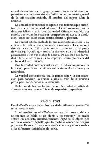 cional determina un lenguaje y unas nociones basicas que
permiten comunicarse sin confusi6n en el contexto general
de la informaci6n recibida. EI nombre del objeto cubre la
realidad.
La verdad convencional es aquello que tenemos que encon-
trar para tener comodidad, alcanzar el exito mundano, consi-
deramos felices y realizados. La verdad ultima, en cambio, nos
ensefia que todas las cosas son compuestos sujetos a la disolu-
ci6n, todas las cosas estan condicionadas y perecen.
La verdad ultima habla de 10 que realmente acontece 0 es,
entiende la realidad en su naturaleza intrinseca. La compren-
si6n de la verdad ultima evita aceptar como verdad el punto
de vista equivocado que acepta la existencia de una identidad
permanente 0 ser que realiza la acci6n. De acuerdo con la ver-
dad ultima, el ser es s610 un concepto y el concepto carece del
atributo del movimiento.
Para la verdad convencional existe un individuo que realiza
la acci6n, para la verdad ultima s610 existen el momenta y su
naturaleza.
La verdad convencional usa la percepci6n y la concentra-
ci6n para conocer. La verdad ultima se vale de la atenci6n
plena para conducimos a la sabiduria.
Cada una de las dos formas de ver la verdad es valida de
acuerdo con sus caracteristicas de expresi6n respectivas.
NAMA Y RUPA
En el Ahhidhamma existen dos realidades ultimas 0 paramattha
sacca: nama y rupa.
En el estudio que el Ahhidhamma hace del proceso del co-
nocimiento se habla de un objeto y un receptor, los cuales
entran en contacto simultaneamente. Rupa es el objeto por
recibir 0 conocer. Aquello que 10 recibe 0 conoce se designa
por nama. Existen diversas maneras de conocer y corresponden
a las diferentes actividades de nama.
23
 