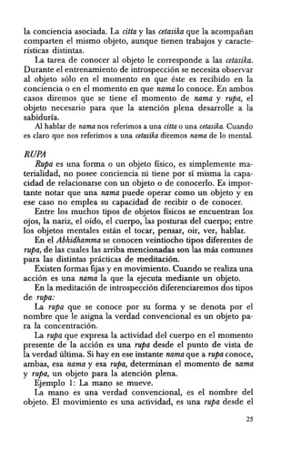 la conciencia asociada. La citta y las cetasika que la acompaiian
comparten el mismo objeto, aunque tienen trabajos y caracte-
risticas distintas.
La tarea de conocer a1 objeto Ie corresponde a las cetasika.
Durante el entrenamiento de introspeccion se necesita observar
al objeto solo en el momenta en que este es recibido en la
conciencia 0 en el momenta en que nama 10 conoce. En ambos
casos diremos que se tiene el momenta de nama y rupa, el
objeto necesario para que la atencion plena desarrolle a la
sabiduria.
AI hablar de nama nos referimos a una citta 0 una cetasika. Cuando
es claro que nos referimos a una cetasika diremos nama de 10 mental.
RUPA
Rupa es una forma 0 un objeto fisico, es simplemente ma-
terialidad, no posee conciencia ni tiene por si misma la capa-
cidad de relacionarse con un objeto 0 de conocerlo. Es impor-
tante notar que una nama puede operar como un objeto y en
ese caso no emplea su capacidad de recibir 0 de conocer.
Entre los muchos tipos de objetos ffsicos se encuentran los
ojos, la nariz, el oido, el cuerpo, las posturas del cuerpo; entre
los objetos mentales estan el tocar, pensar, oir, ver, hablar.
En el Abhidhamma se conocen veintiocho tipos diferentes de
rupa, de las cuales las arriba mencionadas son las mas comunes
para las distintas practicas de meditaci6n.
Existen formas fijas y en movimiento. Cuando se realiza una
accion es una nama la que la ejecuta mediante un objeto.
En la meditacion de introspeccion diferenciaremos dos tipos
de rupa:
La rupa que se conoce por su forma y se denota por el
nombre que Ie asigna la verdad convencional es un objeto pa-
ra la concentracion.
La rupa que expresa la actividad del cuerpo en el momenta
presente de la accion es una rupa desde el punto de vista de
la verdad ultima. Si hay en ese instante nama que a rupa conoce,
ambas, esa nama y esa rupa, determinan el momenta de nama
y rupa, un objeto para la atencion plena.
Ejemplo 1: La mana se mueve.
La mana es una verdad convencional, es el nombre del
objeto. El movimiento es una actividad, es una rupa desde el
25
 