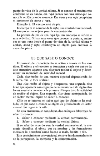 punto de vista de la verdad ultima. Si se conoce el movimiento
conforme se va dando, esa Tupa cuenta con una nama que co-
noce la acci6n cuando acontece. Esa nama y esa Tupa completan
el momenta de nama y Tupa.
Ejemplo 2: EI cuerpo estci de pie.
El cuerpo es el nombre de la Tupa, una verdad convencional.
El cuerpo es un objeto para la concentraci6n.
La postura de pie es una Tupa fija, sin embargo se refiere a
una actividad. Si hay una nama que conoce Ia postura, enton-
ces es una Tupa desde el punto de vista de Ia verdad ultima y
ambas, nama y Tupa, constituyenun objeto para entrenar la
atenci6n plena.
EL QUE SABE 0 CONOCE
EI proceso del conociIrliento se activa a traves de los sen-
tidos. El cibjeto y el receptor se contactan y cada vez que se da
este encuentro aparece una citta para recibir al objeto y deter-
minar un momenta de actividad mental.
Cada citta recibe de una manera especial dependiendo de
la tarea que Ie toea realizar.
Una citta recibe al objeto y desaparece, una segunda citta
tiene que aparecer con el grupo de la memoria 0 de alglin otro
factor mental a conocer a la primera citta que tuvo la actividad
de recibir al objeto. Esta segunda citta viene acompafiada de
un factor mental capaz de saber 0 conocer.
Citta no se interesa en saber que tipo de objeto se ha reci-
bido, el que sabe 0 conoce al objeto es precisamente el factor
mental que sigue a la citta.
En esta ensefianza se consideran dos enfoques diferentes de
saber 0 conocer:
1. Saber 0 conocer mediante la verdad convencional.
2. Saber 0 conocer mediante la verdad ultima.
Si se sabe de acuerdo con la verdad convencional, la me-
moria identifica al. objeto por su nombre y las formaciones
mentales 10 describen como bueno 0 malo, bonito 0 feo.
Este conocimiento convencional se sirve fundamentalmente
de la percepci6n, la memoria y la concentraci6n.
26
 
