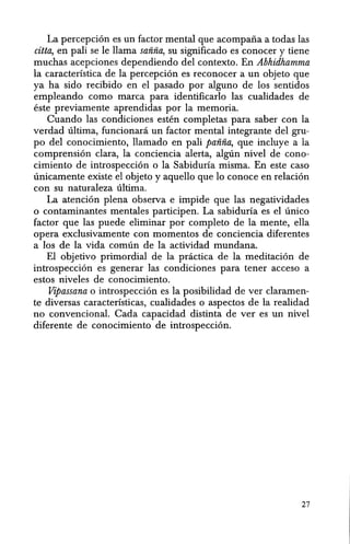 La percepcion es un factor mental que acompafta a todas las
citta, en pali se Ie llama sanna, su significado es conocer y tiene
muchas acepciones dependiendo del contexto. En Abhidhamma
la caracterlstica de la percepcion es reconocer a un objeto que
ya ha sido recibido en el pasado por alguno de los sentidos
empleando como marca para identificarlo las cualidades de
este previamente aprendidas por la memoria.
Cuando las condiciones esten completas para saber con la
verdad ultima, funcionani un factor mental integrante del gru-
po del conocimiento, llamado en pali panna, que incluye a la
comprension clara, la conciencia alerta, alg6n nivel de cono-
cimiento de introspeccion 0 la Sabiduria misma. En este caso
unicamente existe el objeto y aquello que 10 conoce en relacion
con su naturaleza ultima.
La atencion plena observa e impide que las negatividades
o contaminantes mentales participen. La sabiduria es el unieo
factor que las puede eliminar por completo de la mente, ella
opera exclusivamente con momentos de conciencia diferentes
a los de la vida comun de la actividad mundana.
El objetivo primordial de la practica de la meditacion de
introspeccion es generar las condiciones para tener acceso a
estos niveles de conocimiento.
Vipassana 0 introspeccion es la posibilidad de ver claramen-
te diversas caracteristicas, cualidades 0 aspectos de la realidad
no convencional. Cada capacidad distinta de ver es un nivel
diferente de conocimiento de introspeccion.
27
 