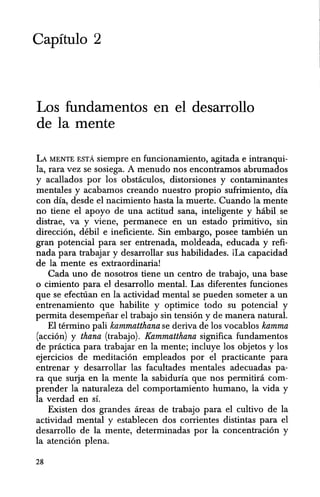 Capitulo 2
Los fundamentos en el desarrollo
de la mente
LA MENTE EST;. siempre en funcionamiento, agitada e intranqui-
la, rara vez se sosiega. A menudo nos encontramos abrumados
y acallados por los obstaculos, distorsiones y contaminantes
mentales y acabamos creando nuestro propio sufrimiento, dia
con dia, desde el nacimiento hasta la muerte. Cuando la mente
no tiene el apoyo de una actitud sana, inteligente y habil. &e
distrae, va y viene, permanece en un estado primitivo, sin
direccion, debil e ineficiente. Sin embargo, posee tambien un
gran potencial para ser entrenada, moldeada, educada y refi-
nada para trabajar y desarrollar sus habilidades. iLa capacidad
de la mente es extraordinaria!
Cada uno de nosotros tiene un centro de trabajo, una base
o cimiento para el desarrollo mental. Las diferentes funciones
que se efecttian en la actividad mental se pueden someter a un
entrenamiento quehabilite y optimice todo su potencial y
permita desempenar el trabajo sin tension y de manera natural.
El terminG pali kammatthana se deriva de los vocablos kamma
(accion) y thana (trabajo). Kammatthana significa fundamentos
de pnictica para trabajar en la mente; incluye los objetos y los
ejercicios de meditacion empleados por el practicante para
entrenar y desarrollar las facultades mentales adecuadas pa-
ra que smja en la mente Ia sabiduria que nos permitira com-
prender la naturaleza del comportamiento humano, la vida y
la verdad en s1.
Existen dos grandes areas de trabajo para el cultivo de la
actividad mental y establecen dos corrientes distintas para el
desarrollo de la mente, determinadas por la concentracion y
la atencion plena.
28
 