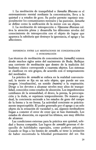 1. La meditaci6n de tranquilidad 0 Samatha Bhavana es el
entrenamiento mental mediante la concentraci6n, lleva a la
quietud y a estados de gozo. Su poder permite suprimir tem-
poralmente los contaminantes mentales y las pasiones. Samatha
se define como la unificaci6n de la mente con un objeto.
2. La meditaci6n de introspecci6n 0 Vipassana Bhavana cul-
tiva la atenci6n plena y desarrolla los diferentes niveles del
conocimiento de introspecci6n con el objeto de lograr que
aparezca la sabiduria que destruye la ignorancia, el apego y las
aflicciones.
DIFERENCIA ENTRE LAS MEDITACIONES DE CONCENTRACION
E INTROSPEccrON
Las tecnicas de meditaci6n de concentraci6n (samadhi) existen
desde muchos siglos antes del nacimiento de Euda. Reflejan
una corriente de meditaci6n que dentro de la tradicion del
budismo clasico corresponde a cuarenta objetos. Los sistemas
se clasifican en seis grupos, de acuerdo con el temperamento
del meditador.
La practica de samadhi se enfoca en la realidad convencio-
nal; la mente se fija en un solo objeto, que puede ser una
imagen (visualizaci6n), un sonido (mantra) 0 la respiracion.
Dirige a los devotos a alcanzar niveles muy altos de tranqui-
lidad, conocidos como estados de absorci6n. Los impedimentos
cotidianos de la sensualidad, el deseo, la pereza, la preocupa-
cion y la duda, se suprimen temporalmente. De manera gra-
dual, la conciencia asciende a los estados de gozo del campo
de la forma y la no forma. La actividad conciente es practica-
mente imperceptible. El poder generado por el apego a un solo
objeto da la sensaci6n de vacuidad y, asi, algunos meditadores
llegan a cometer el error de creer que se han iluminado. Los
estados de absorci6n, en especial los ultimos, son muy dificiles
de alcanzar.
Las condiciones externas para la practica son quietud, sole-
dad y buena compania. Los logros de samadhi generan el de-
sarrollo de habilidades especiales, como poderes psiquicos.
Cuando se llega a los limites de samadhi, se tiene la sensaci6n
de haber encontrado la felicidad permanente del ser. Sin
29
 